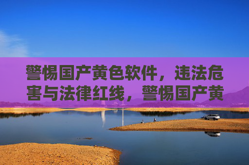 警惕国产黄色软件，违法危害与法律红线，警惕国产黄色软件，违法危害与法律红线