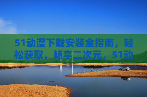 51动漫下载安装全指南，轻松获取，畅享二次元，51动漫下载安装全指南，轻松获取，畅享二次元