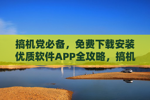 搞机党必备，免费下载安装优质软件APP全攻略，搞机党必备，免费下载安装优质软件APP全攻略