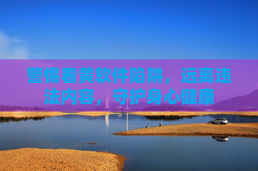 警惕看黄软件陷阱,远离违法内容,守护身心健康 警惕看黄软件陷阱,远离违法内容,守护身心健康