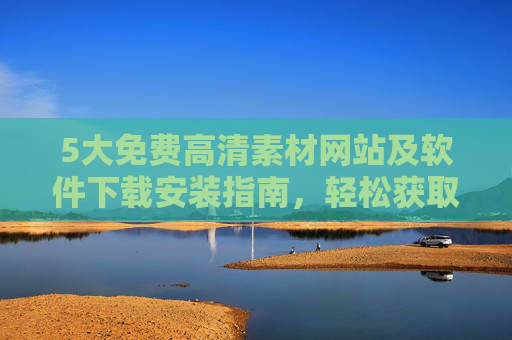 5大免费高清素材网站及软件下载安装指南，轻松获取高质量资源，5大免费高清素材网站及软件下载安装指南，轻松获取高质量资源