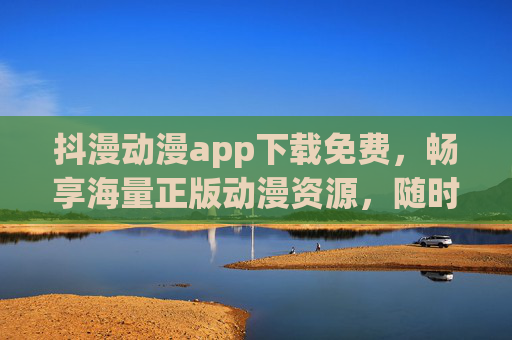 抖漫动漫app下载免费，畅享海量正版动漫资源，随时随地追更不停！抖漫动漫app，免费下载正版动漫，随时随地畅追更！