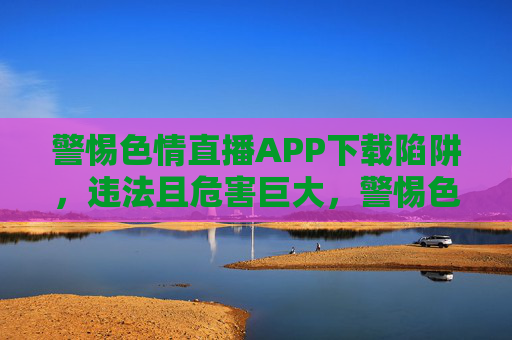 警惕色情直播APP下载陷阱,违法且危害巨大,警惕色情直播APP下载陷阱,违法且危害巨大 警惕色情直播APP下载陷阱,违法且危害巨大,警惕色情直播APP下载陷阱,违法且危害巨大
