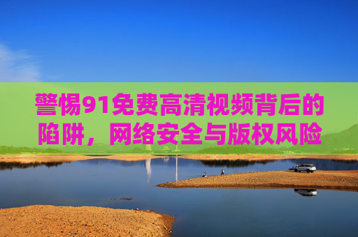 警惕91免费高清视频背后的陷阱,网络安全与版权风险不容忽视,91免费高清视频,网络安全与版权陷阱不容忽视 警惕91免费高清视频背后的陷阱,网络安全与版权风险不容忽视,91免费高清视频,网络安全与版权陷阱不容忽视