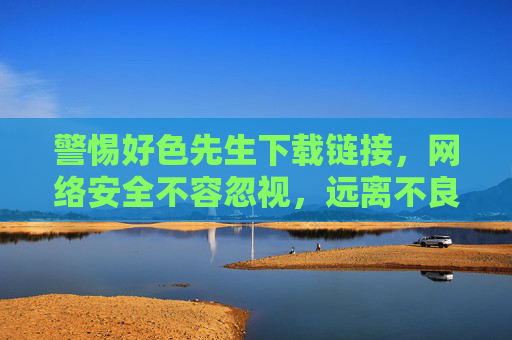 警惕好色先生下载链接,网络安全不容忽视,远离不良信息陷阱,警惕好色先生下载链接,网络安全不容忽视,远离不良信息陷阱 警惕好色先生下载链接,网络安全不容忽视,远离不良信息陷阱,警惕好色先生下载链接,网络安全不容忽视,远离不良信息陷阱