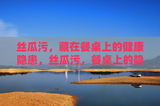 丝瓜污,藏在餐桌上的健康隐患,丝瓜污,餐桌上的隐形健康隐患 丝瓜污,藏在餐桌上的健康隐患,丝瓜污,餐桌上的隐形健康隐患