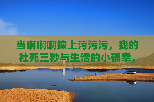 当啊啊啊撞上污污污,我的社死三秒与生活的小确幸,啊啊啊撞上污污污,社死三秒与生活小确幸 当啊啊啊撞上污污污,我的社死三秒与生活的小确幸,啊啊啊撞上污污污,社死三秒与生活小确幸