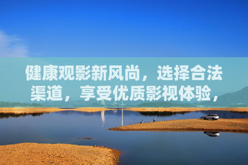 健康观影新风尚，选择合法渠道，享受优质影视体验，合法观影，健康优质新风尚