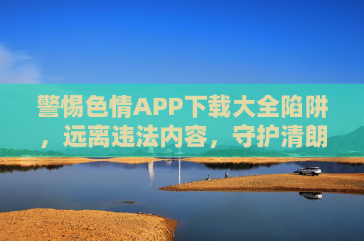 警惕色情APP下载大全陷阱，远离违法内容，守护清朗网络，警惕色情APP下载大全陷阱，远离违法守护清朗网络
