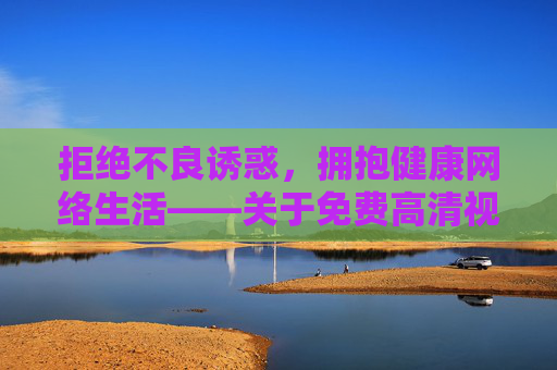 拒绝不良诱惑，拥抱健康网络生活——关于免费高清视频的理性思考，免费高清视频，理性思考，守护健康网络生活