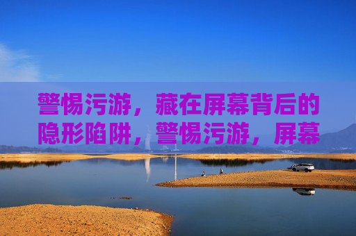 警惕污游,藏在屏幕背后的隐形陷阱,警惕污游,屏幕背后的隐形陷阱 警惕污游,藏在屏幕背后的隐形陷阱,警惕污游,屏幕背后的隐形陷阱