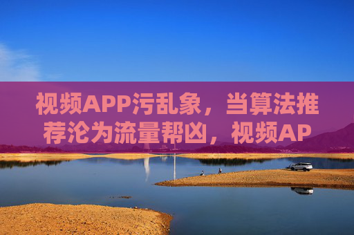 视频APP污乱象，当算法推荐沦为流量帮凶，视频APP污乱象，算法推荐沦为流量帮凶