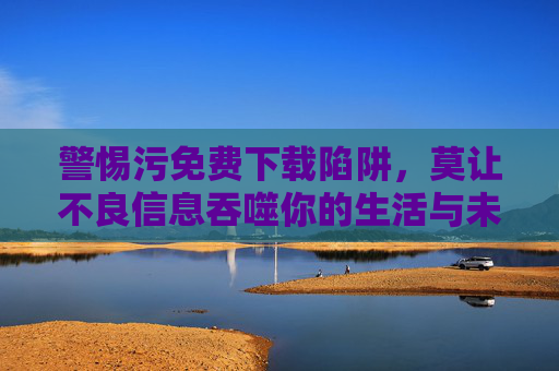 警惕污免费下载陷阱，莫让不良信息吞噬你的生活与未来，警惕污免费下载陷阱，莫让不良信息吞噬生活与未来
