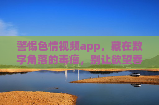 警惕色情视频app，藏在数字角落的毒瘤，别让欲望吞噬生活，警惕色情视频app，数字角落的欲望毒瘤