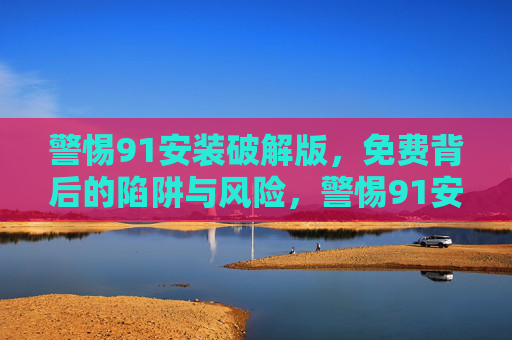 警惕91安装破解版，免费背后的陷阱与风险，警惕91安装破解版，免费背后的陷阱与风险