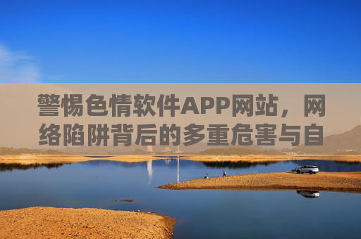 警惕色情软件APP网站，网络陷阱背后的多重危害与自我保护，警惕色情软件陷阱，多重危害与自我保护