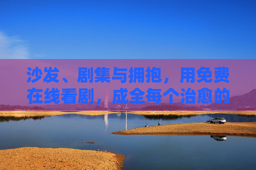 沙发、剧集与拥抱，用免费在线看剧，成全每个治愈的二人世界，沙发剧集拥抱，免费看剧成全治愈二人世界