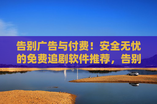 告别广告与付费！安全无忧的免费追剧软件推荐，告别广告付费！安全无忧的免费追剧软件推荐
