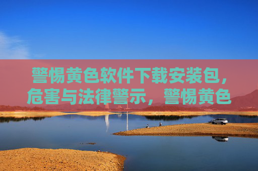 警惕黄色软件下载安装包,危害与法律警示,警惕黄色软件下载安装包,危害与法律警示 警惕黄色软件下载安装包,危害与法律警示,警惕黄色软件下载安装包,危害与法律警示