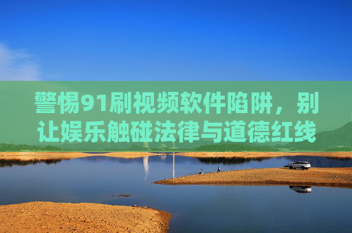 警惕91刷视频软件陷阱,别让娱乐触碰法律与道德红线,警惕91刷视频软件陷阱,娱乐莫碰法律道德红线 警惕91刷视频软件陷阱,别让娱乐触碰法律与道德红线,警惕91刷视频软件陷阱,娱乐莫碰法律道德红线