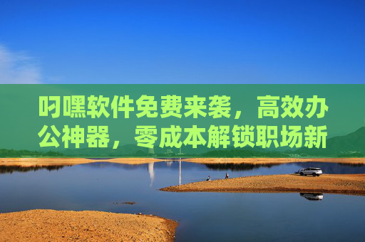 叼嘿软件免费来袭,高效办公神器,零成本解锁职场新可能 叼嘿软件免费来袭,高效办公神器,零成本解锁职场新可能