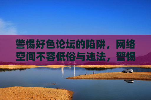 警惕好色论坛的陷阱，网络空间不容低俗与违法，警惕好色论坛陷阱，网络空间不容低俗违法