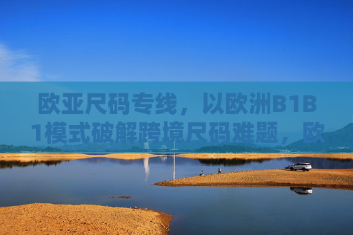 欧亚尺码专线，以欧洲B1B1模式破解跨境尺码难题，欧亚尺码专线，欧洲B1B1模式破解跨境尺码难题