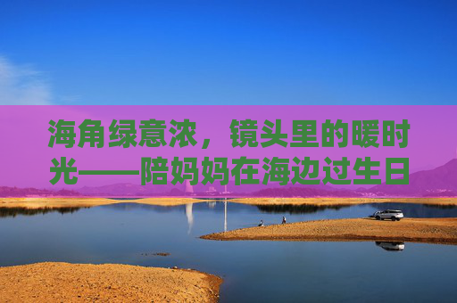 海角绿意浓,镜头里的暖时光——陪妈妈在海边过生日的视频日记,海角暖时光,陪妈妈的海边生日 海角绿意浓,镜头里的暖时光——陪妈妈在海边过生日的视频日记,海角暖时光,陪妈妈的海边生日