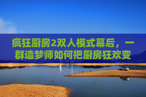 疯狂厨房2双人模式幕后,一群造梦师如何把厨房狂欢变成双人协作战?幕后造梦师,打造双人协作战厨房狂欢 疯狂厨房2双人模式幕后,一群造梦师如何把厨房狂欢变成双人协作战?幕后造梦师,打造双人协作战厨房狂欢