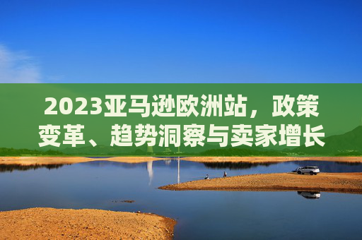 2023亚马逊欧洲站,政策变革、趋势洞察与卖家增长新机遇,2023亚马逊欧洲站,政策变革、趋势洞察与卖家增长新机遇 2023亚马逊欧洲站,政策变革、趋势洞察与卖家增长新机遇,2023亚马逊欧洲站,政策变革、趋势洞察与卖家增长新机遇