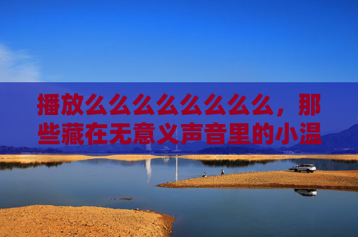 播放么么么么么么么么，那些藏在无意义声音里的小温柔，藏在无意义声音里的小温柔