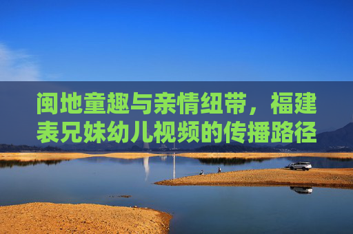 闽地童趣与亲情纽带，福建表兄妹幼儿视频的传播路径与文化特质，闽地表兄妹幼儿视频，童趣与亲情的传播路径及文化特质