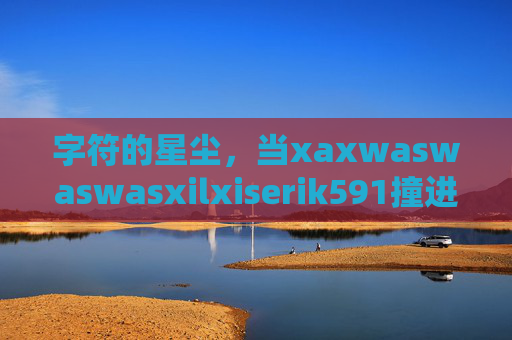 字符的星尘,当xaxwaswaswasxilxiserik591撞进现实的褶皱,字符星尘撞进现实的褶皱 字符的星尘,当xaxwaswaswasxilxiserik591撞进现实的褶皱,字符星尘撞进现实的褶皱