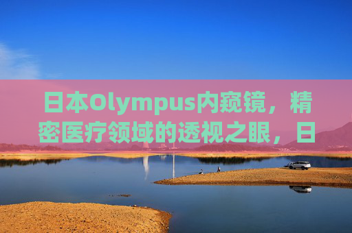 日本Olympus内窥镜,精密医疗领域的透视之眼,日本Olympus内窥镜,精密医疗的透视之眼 日本Olympus内窥镜,精密医疗领域的透视之眼,日本Olympus内窥镜,精密医疗的透视之眼
