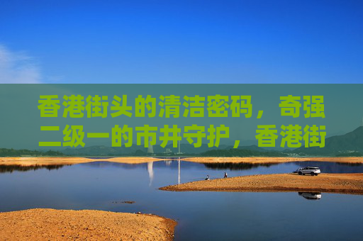 香港街头的清洁密码,奇强二级一的市井守护,香港街头的清洁密码,奇强二级一的市井守护 香港街头的清洁密码,奇强二级一的市井守护,香港街头的清洁密码,奇强二级一的市井守护