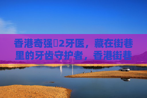 香港奇强㞋2牙医,藏在街巷里的牙齿守护者,香港街巷里的牙齿守护者 香港奇强㞋2牙医,藏在街巷里的牙齿守护者,香港街巷里的牙齿守护者