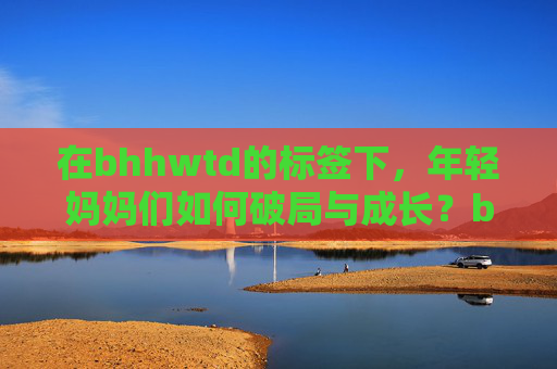 在bhhwtd的标签下，年轻妈妈们如何破局与成长？bhhwtd标签下，年轻妈妈的破局与成长