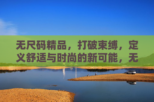 无尺码精品,打破束缚,定义舒适与时尚的新可能,无尺码,打破束缚,定义舒适时尚新可能 无尺码精品,打破束缚,定义舒适与时尚的新可能,无尺码,打破束缚,定义舒适时尚新可能