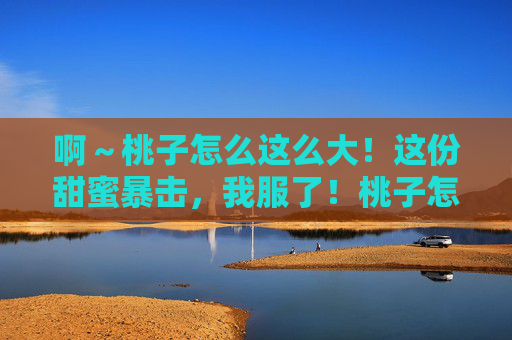 啊~桃子怎么这么大!这份甜蜜暴击,我服了!桃子怎么这么大!甜蜜暴击我服了! 啊~桃子怎么这么大!这份甜蜜暴击,我服了!桃子怎么这么大!甜蜜暴击我服了!
