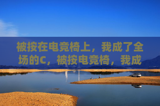 被按在电竞椅上,我成了全场的C,被按电竞椅,我成全场C 被按在电竞椅上,我成了全场的C,被按电竞椅,我成全场C