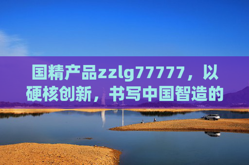 国精产品zzlg77777,以硬核创新,书写中国智造的时代答卷,国精产品zzlg77777,硬核创新书写中国智造时代答卷 国精产品zzlg77777,以硬核创新,书写中国智造的时代答卷,国精产品zzlg77777,硬核创新书写中国智造时代答卷