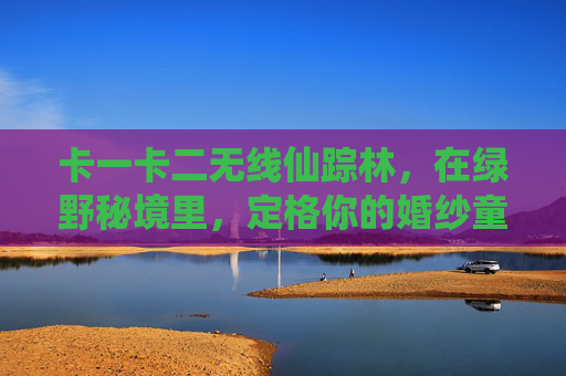 卡一卡二无线仙踪林,在绿野秘境里,定格你的婚纱童话,绿野秘境仙踪林,定格你的婚纱童话 卡一卡二无线仙踪林,在绿野秘境里,定格你的婚纱童话,绿野秘境仙踪林,定格你的婚纱童话