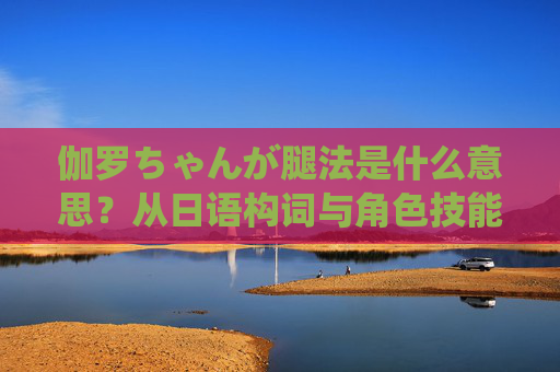 伽罗ちゃんが腿法是什么意思?从日语构词与角色技能的解读,伽罗ちゃん腿法的日语构词与角色技能解读 伽罗ちゃんが腿法是什么意思?从日语构词与角色技能的解读,伽罗ちゃん腿法的日语构词与角色技能解读