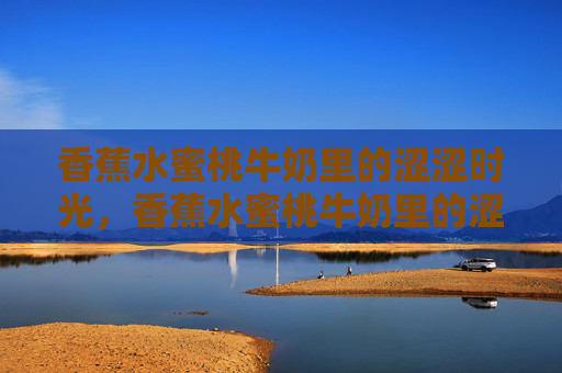 香蕉水蜜桃牛奶里的涩涩时光,香蕉水蜜桃牛奶里的涩涩时光 香蕉水蜜桃牛奶里的涩涩时光,香蕉水蜜桃牛奶里的涩涩时光