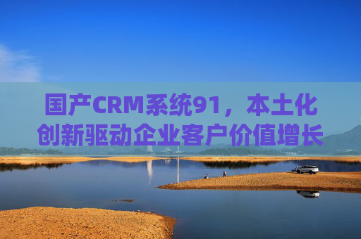国产CRM系统91,本土化创新驱动企业客户价值增长,91CRM,本土化创新驱动企业客户价值增长 国产CRM系统91,本土化创新驱动企业客户价值增长,91CRM,本土化创新驱动企业客户价值增长