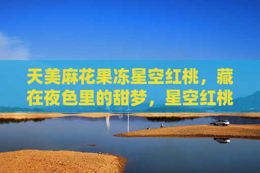 天美麻花果冻星空红桃，藏在夜色里的甜梦，星空红桃，藏在夜色里的甜梦