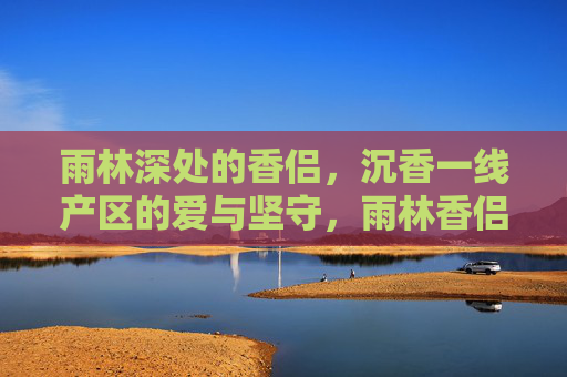 雨林深处的香侣，沉香一线产区的爱与坚守，雨林香侣，沉香一线的爱与坚守