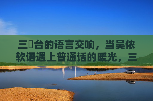 三㚫台的语言交响，当吴侬软语遇上普通话的暖光，三㚫台的语言交响，吴侬软语遇普通话暖光