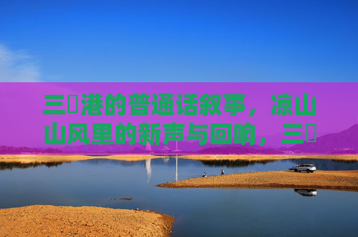 三㚫港的普通话叙事，凉山山风里的新声与回响，三㚫港普通话叙事，凉山山风里的新声回响