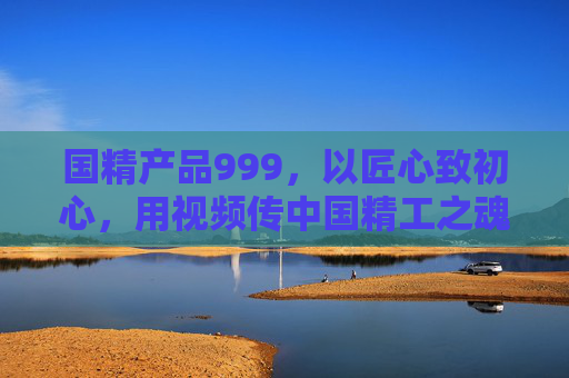 国精产品999,以匠心致初心,用视频传中国精工之魂,国精匠心,视频传中国精工魂 国精产品999,以匠心致初心,用视频传中国精工之魂,国精匠心,视频传中国精工魂